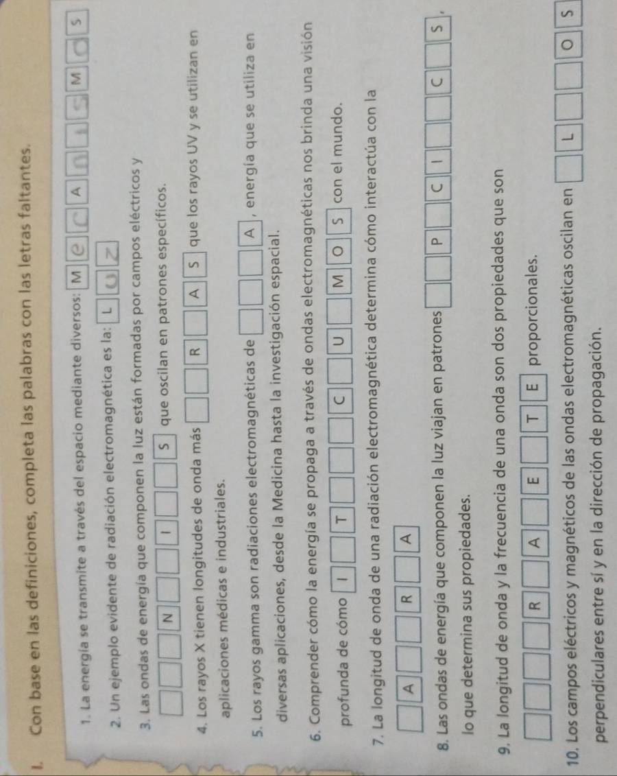 Con base en las definiciones, completa las palabras con las letras faltantes. 
1. La energía se transmite a través del espacio mediante diversos: M e C A n h s M C s 
2. Un ejemplo evidente de radiación electromagnética es la: L U 
3. Las ondas de energía que componen la luz están formadas por campos eléctricos y 
N que oscilan en patrones específicos. 
| 
S 
4. Los rayos X tienen longitudes de onda más R A S | que los rayos UV y se utilizan en 
aplicaciones médicas e industriales. 
5. Los rayos gamma son radiaciones electromagnéticas de A , energía que se utiliza en 
diversas aplicaciones, desde la Medicina hasta la investigación espacial. 
6. Comprender cómo la energía se propaga a través de ondas electromagnéticas nos brinda una visión 
profunda de cómo 1 T C U M S con el mundo. 
7. La longitud de onda de una radiación electromagnética determina cómo interactúa con la 
A 
R A 
8. Las ondas de energía que componen la luz viajan en patrones P C | C S 
lo que determina sus propiedades. 
9, La longitud de onda y la frecuencia de una onda son dos propiedades que son 
R A E T E proporcionales. 
10. Los campos eléctricos y magnéticos de las ondas electromagnéticas oscilan en L 。 S
perpendiculares entre sí y en la dirección de propagación.