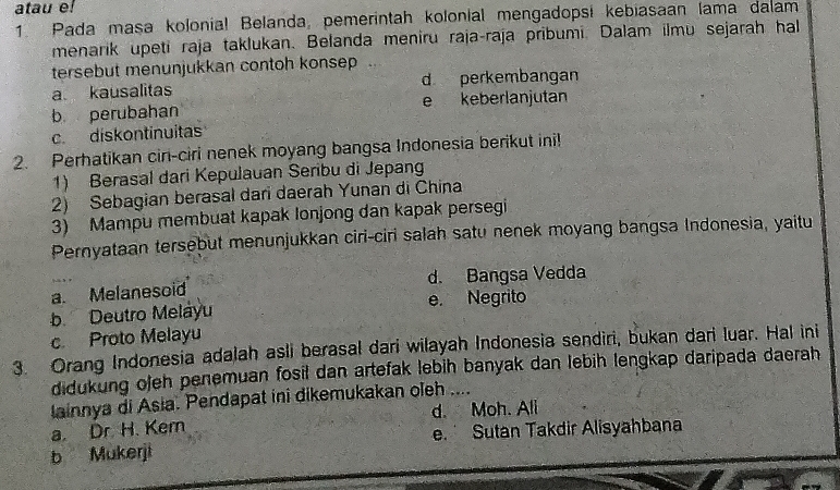 atau e!
1. Pada masa kolonia! Belanda, pemerintah kolonial mengadopsi kebiasaan lama dalam
menarik upeti raja taklukan. Belanda meniru raja-raja pribumi. Dalam ilmū sejarah hal
tersebut menunjukkan contoh konsep
a. kausalitas d perkembangan
b perubahan e keberlanjutan
c. diskontinuitas
2. Perhatikan cir-ciri nenek moyang bangsa Indonesia berikut ini!
1) Berasal dari Kepulauan Seribu di Jepang
2) Sebagian berasal dari daerah Yunan di China
3) Mampu membuat kapak lonjong dan kapak persegi
Pernyataan tersebut menunjukkan ciri-ciri salah satu nenek moyang bangsa Indonesia, yaitu
a. Melanesoid d. Bangsa Vedda
b Deutro Melayu e. Negrito
c. Proto Melayu
3. Orang Indonesia adalah asli berasal dari wilayah Indonesia sendiri, bukan dari luar. Hal ini
didukung ojeh penemuan fosil dan artefak lebih banyak dan lebih lengkap daripada daerah
lainnya di Asia. Pendapat ini dikemukakan oleh ....
a. Dr H. Kern d. Moh. Ali
b Mukerji e. Sutan Takdir Alisyahbana