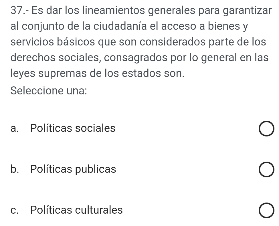 37.- Es dar los lineamientos generales para garantizar
al conjunto de la ciudadanía el acceso a bienes y
servicios básicos que son considerados parte de los
derechos sociales, consagrados por lo general en las
leyes supremas de los estados son.
Seleccione una:
a. Políticas sociales
b. Políticas publicas
c. Políticas culturales