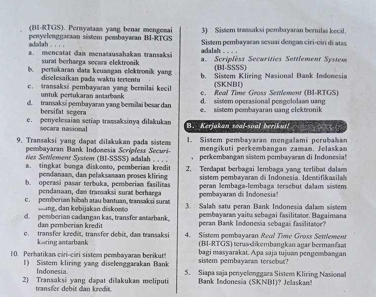 (BI-RTGS). Pernyataan yang benar mengenai 3) Sistem transaksi pembayaran bernilai kecil.
penyelenggaraan sistem pembayaran BI-RTGS
adalah .... Sistem pembayaran sesuai dengan ciri-ciri dí atas
adalah .
a. mencatat dan menatausahakan transaksi a. Scripléss Securities Settlement System
surat berharga secara elektronik
(BI-SSSS)
b. pertukaran data keuangan elektronik yang b. Sistem Kliring Nasional Bank Indonesia
diselesaikan pada waktu tertentu
(SKNBI)
c. transaksi pembayaran yang bernilai kecil c. Real Time Gross Settlement (BI-RTGS)
untuk pertukaran antarbank
d. sistem operasional pengelolaan uang
d. transaksi pembayaran yang bernilai besar dan e. sistem pembayaran uang elektronik
bersifat segera
e. penyelesaian setiap transaksinya dilakukan B. Kerjakan soal-soal berikut!
secara nasional
9. Transaksi yang dapat dilakukan pada sistem 1. Sistem pembayaran mengalami perubahan
pembayaran Bank Indonesia Scripless Securi- mengikuti perkembangan zaman. Jelaskan
ties Settlement System (BI-SSSS) adalah . . . . 、 perkembangan sistem pembayaran di Indonesia!
a. tingkat bunga diskonto, pemberian kredit 2. Terdapat berbagai lembaga yang terlibat dalam
pendanaan, dan pelaksanaan proses kliring sistem pembayaran di Indonesia. Identifikasilah
b. operasi pasar terbuka, pemberian fasilitas peran lembaga-lembaga tersebut dalam sistem
pendanaan, dan transaksi surat berharga pembayaran di Indonesia!
c. pemberian hibah atau bantuan, transaksi surat 3. Salah satu peran Bank Indonesia dalam sistem
uting, dan kebijakan diskonto pembayaran yaitu sebagai fasilitator. Bagaimana
d. pemberian cadangan kas, transfer antarbank, peran Bank Indonesia sebagai fasilitator?
dan pemberian kredit
c. transfer kredit, transfer debit, dan transaksi 4. Sistem pembayaran Real Time Gross Settlement
kiring antarbank (BI-RTGS) terus-dikembangkan agar bermanfaat
bagi masyarakat. Apa saja tujuan pengembangan
10. Perhatikan ciri-ciri sistem pembayaran berikut! sistem pembayaran tersebut?
1) Sistem kliring yang diselenggarakan Bank
Indonesia. 5. Siapa saja penyelenggara Sistem Kliring Nasional
2) Transaksi yang dapat dilakukan meliputi Bank Indonesia (SKNBI)? Jelaskan!
transfer debit dan kredit.