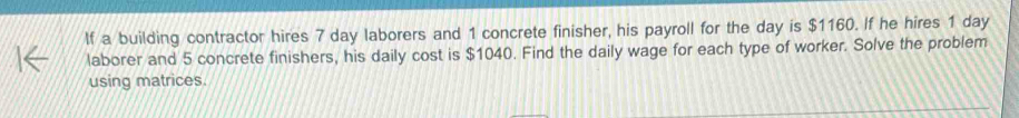 If a building contractor hires 7 day laborers and 1 concrete finisher, his payroll for the day is $1160. If he hires 1 day
laborer and 5 concrete finishers, his daily cost is $1040. Find the daily wage for each type of worker. Solve the problem 
using matrices.