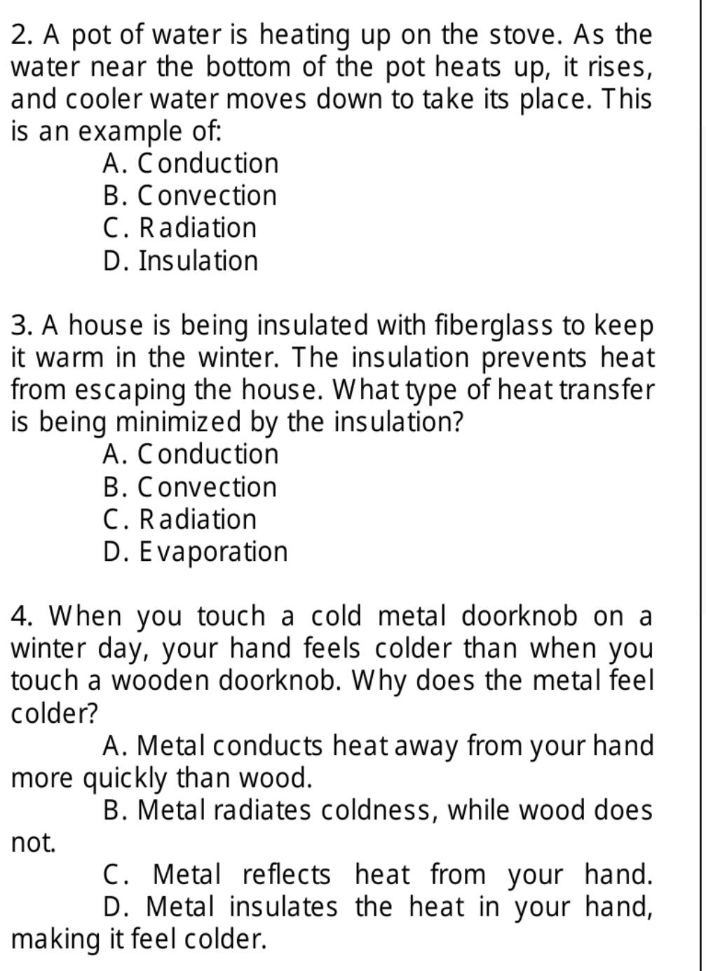 A pot of water is heating up on the stove. As the
water near the bottom of the pot heats up, it rises,
and cooler water moves down to take its place. This
is an example of:
A. C onduction
B. Convection
C. Radiation
D. Insulation
3. A house is being insulated with fiberglass to keep
it warm in the winter. The insulation prevents heat
from escaping the house. What type of heat transfer
is being minimized by the insulation?
A. Conduction
B. Convection
C. Radiation
D. Evaporation
4. When you touch a cold metal doorknob on a
winter day, your hand feels colder than when you
touch a wooden doorknob. Why does the metal feel
colder?
A. Metal conducts heat away from your hand
more quickly than wood.
B. Metal radiates coldness, while wood does
not.
C. Metal reflects heat from your hand.
D. Metal insulates the heat in your hand,
making it feel colder.