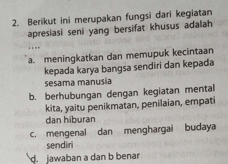 Berikut ini merupakan fungsi dari kegiatan
apresiasi seni yang bersifat khusus adalah
.
a. meningkatkan dan memupuk kecintaan
kepada karya bangsa sendiri dan kepada
sesama manusia
b. berhubungan dengan kegiatan mental
kita, yaitu penikmatan, penilaian, empati
dan hiburan
c. mengenal dan menghargai budaya
sendiri
d. jawaban a dan b benar