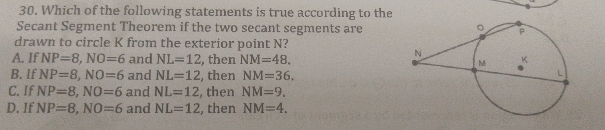 Which of the following statements is true according to the
Secant Segment Theorem if the two secant segments are
drawn to circle K from the exterior point N?
A. If NP=8, NO=6 and NL=12 , then NM=48.
B. If NP=8, NO=6 and NL=12 , then NM=36.
C. If NP=8, NO=6 and NL=12 , then NM=9.
D. If NP=8, NO=6 and NL=12 , then NM=4.