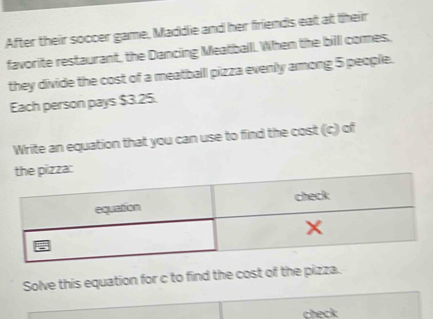 After their soccer game, Maddie and her friends eat at their 
favorite restaurant, the Dancing Meatball. When the billl comes, 
they divide the cost of a meatballl pizza evenly among 5 people. 
Each person pays $3.25. 
Write an equation that you can use to find the cost (c) of 
Solve this equation for c to find the cost of the pizza. 
check