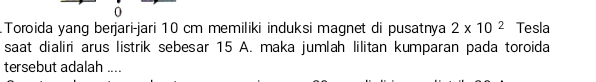 Toroida yang berjari-jari 10 cm memiliki induksi magnet di pusatnya 2* 10^2 Tesla 
saat dialiri arus listrik sebesar 15 A. maka jumlah lilitan kumparan pada toroida 
tersebut adalah ....