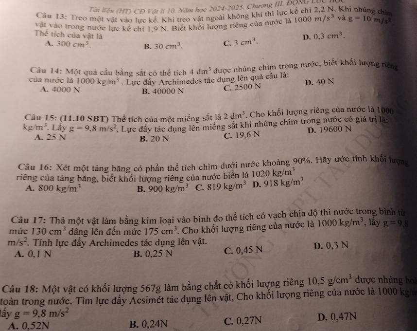 Tài liệu (HT) CĐ Vật lí 10. Năm học 2024-2025. Chương III. ĐộNG Lộc
Câu 13: Treo một vật vào lực kế. Khi treo vật ngoài không khí thì lực kế chỉ 2,2 N. Khí nhúng chim
vật vào trong nước lực kế chỉ 1,9 N. Biết khối lượng riêng của nước là 1000m/s^3 và g=10m/s^2
Thể tích của vật là
A. 300cm^3. B. 30cm^3. C. 3cm^3. D. 0.3cm^3.
Câu 14: Một quả cầu bằng sắt có thể tích 4dm^3 được nhúng chìm trong nước, biết khối lượng riêng
của nước là 1000kg/m^3. Lực đầy Archimedes tác dụng lên quả cầu là:
A. 4000 N B. 40000 N C. 2500 N D. 40 N
Câu 15: (11.10 SBT) Thể tích của một miếng sắt là 2dm^3. Cho khối lượng riêng của nước là 1000
kg/m^3 Lẩy g=9,8m/s^2 , Lực đầy tác dụng lên miếng sắt khi nhúng chìm trong nước có giá trị là:
A. 25 N B. 20 N
C. 19,6 N D. 19600 N
Câu 16: Xét một tảng băng có phần thể tích chìm dưới nước khoảng 90%. Hãy ước tính khối lượng
riêng của tảng băng, biết khối lượng riêng của nước biển là 1020kg/m^3
A. 800kg/m^3 B. 900kg/m^3 C. 819kg/m^3 D. 918kg/m^3
Câu 17: Thả một vật làm bằng kim loại vào bình đo thể tích có vạch chia độ thì nước trong bình từ
mức 130cm^3 dâng lên đến mức 175cm^3. Cho khối lượng riêng của nước là 1000kg/m^3 , lấy g=9,8
m/s^2 *. Tính lực đầy Archimedes tác dụng lên vật.
A. 0,1 N B. 0,25 N D. 0,3 N
C. 0,45 N
Câu 18: Một vật có khối lượng 567g làm bằng chất có khối lượng riêng 10,5g/cm^3 được nhúng họ
toàn trong nước. Tìm lực đầy Acsimét tác dụng lên vật, Cho khối lượng riêng của nước là 1000 kg/m
lấy g=9,8m/s^2
A. 0.52N B. 0,24N C. 0,27N D. 0,47N
