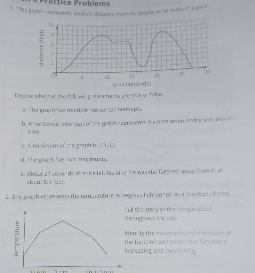 Präctice Problems 
1. This graph represents Andre's distance from his bicycle as he walks in a park 
Decide whether the following statements are true or false. 
a. The graph has multiple horizontal intercepts. 
b. A horizontal intercept of the graph represents the time when Andre was with his 
bike. 
c. A minimum of the graph is (17,1). 
d. The graph has two maximums. 
e. About 21 seconds after he left his bike, he was the farthest away from it, at 
about 8.3 feet. 
2. The graph represents the temperature in degrees Fahrenheit as a function of time. 
ll the story of the temperature 
roughout the day. 
entify the maximum and minimum of 
e function and where the function is 
creasing and decreasing.
7 n m ā n m