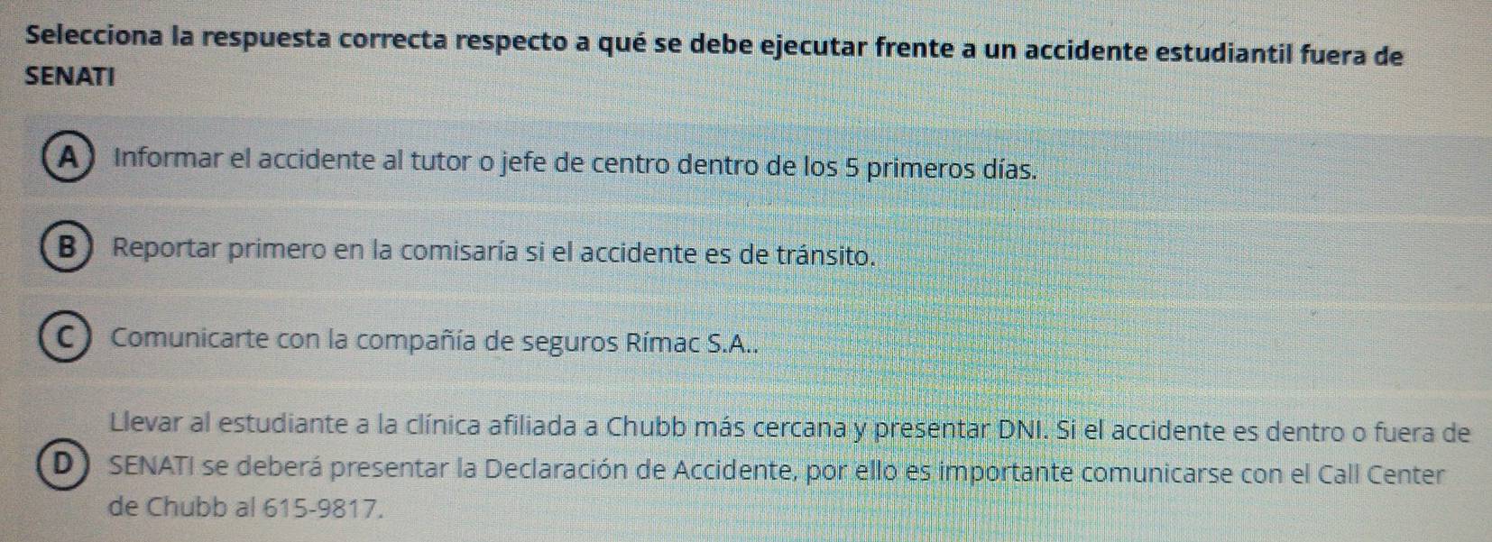 Selecciona la respuesta correcta respecto a qué se debe ejecutar frente a un accidente estudiantil fuera de
SENATI
A) Informar el accidente al tutor o jefe de centro dentro de los 5 primeros días.
B) Reportar primero en la comisaría si el accidente es de tránsito.
C) Comunicarte con la compañía de seguros Rímac S.A..
Llevar al estudiante a la clínica afiliada a Chubb más cercana y presentar DNI. Si el accidente es dentro o fuera de
D) SENATI se deberá presentar la Declaración de Accidente, por ello es importante comunicarse con el Call Center
de Chubb al 615-9817.