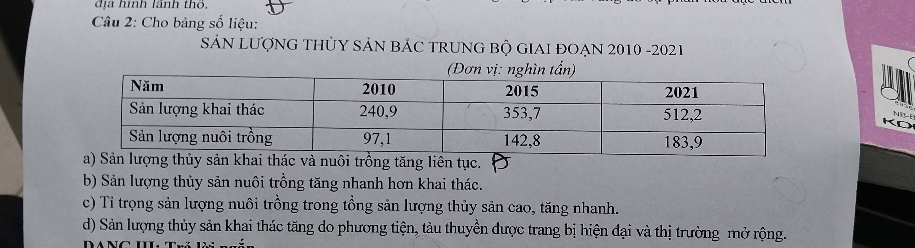 địa hình lãnh thổ.
Câu 2: Cho bảng số liệu:
SẢN LƯợNG THỦY SẢN BẢC TRUNG BỘ GIAI ĐOẠN 2010 -2021
NB-E
nuôi trồng tăng liên tục.
b) Sản lượng thủy sản nuôi trồng tăng nhanh hơn khai thác.
c) Tỉ trọng sản lượng nuôi trồng trong tổng sản lượng thủy sản cao, tăng nhanh.
d) Sản lượng thủy sản khai thác tăng do phương tiện, tàu thuyền được trang bị hiện đại và thị trường mở rộng.