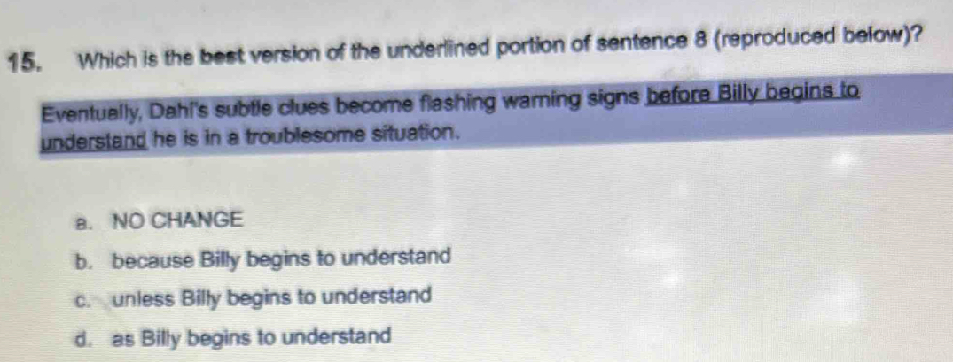 Which is the best version of the underlined portion of sentence 8 (reproduced below)?
Eventually, Dahi's subtle clues become flashing warning signs before Billy begins to
understand he is in a troublesome situation.
a. NO CHANGE
b. because Billy begins to understand
c. unless Billy begins to understand
d. as Billy begins to understand