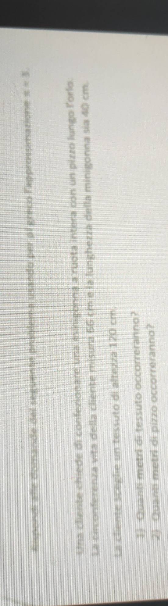 Rispondi alle domande del seguente problema usando per pi greco l'approssimazione π =3. 
Una cliente chiede di confezionare una minigonna a ruota intera con un pizzo lungo lorlo. 
La circonferenza vita della cliente misura 66 cm e la lunghezza della minigonna sia 40 cm. 
La cliente sceglie un tessuto di altezza 120 cm. 
1) Quanti metri di tessuto occorreranno? 
2) Quanti metri di pizzo occorreranno?