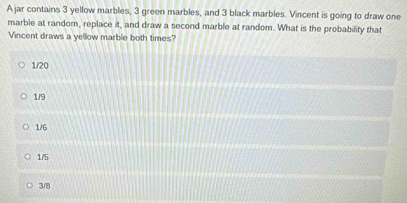 A jar contains 3 yellow marbles, 3 green marbles, and 3 black marbles. Vincent is going to draw one
marble at random, replace it, and draw a second marble at random. What is the probability that
Vincent draws a yellow marble both times?
1/20
1/9
1/6
1/5
3/8