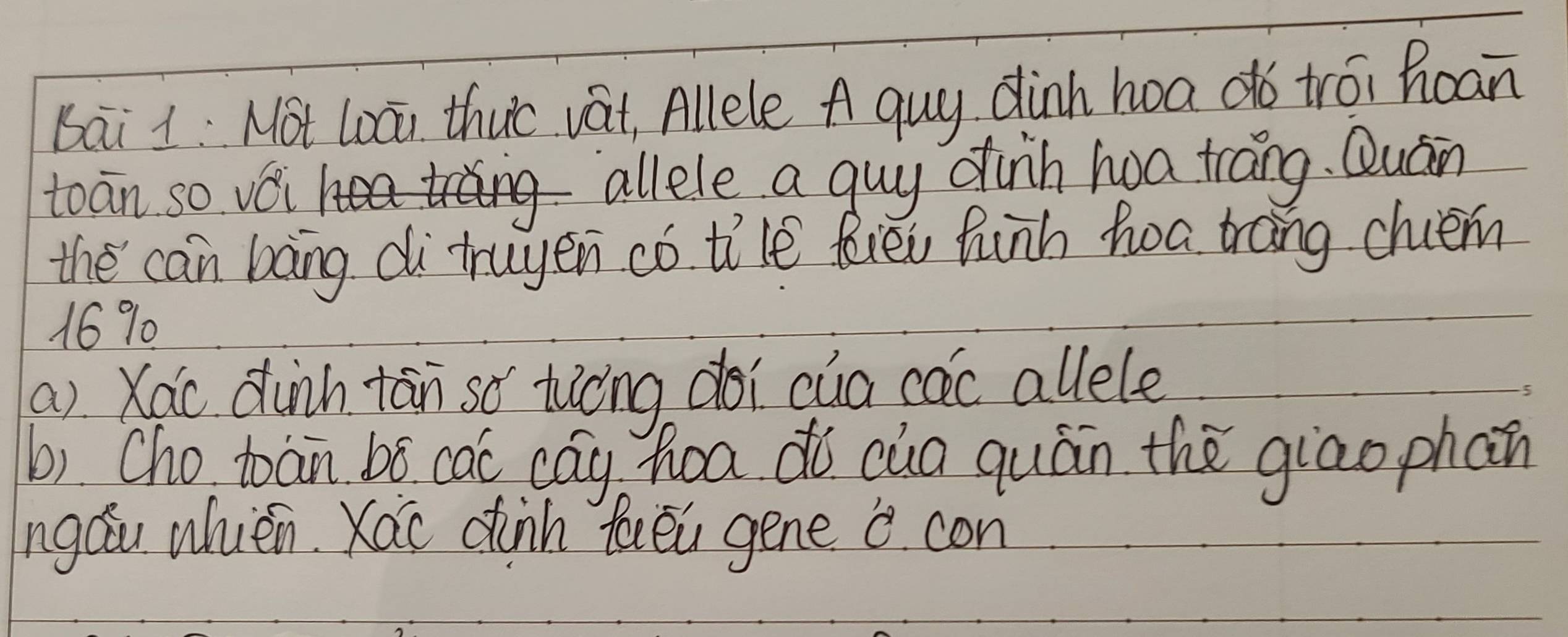 bai 1: Not Loāi thuo vat, Allele A quy dinh hoa dó trói hoan 
toān so véi allele a guy dinh hoa trang. Quán 
the can bang di truyen có ti'le fiēi hunh hoa trang chiem
16% 0 
a) Xáo dùnh tān so tiòng doi cua cac allele 
b). Cho toan bó cac cág hoa dò cua quán the giao phan 
ngáu whièn Xáo dinn faēu gene 0. con