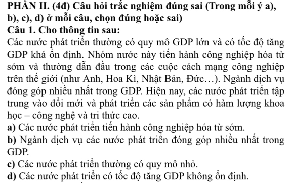 PHẢN II. (4đ) Câu hỏi trắc nghiệm đúng sai (Trong mỗi ý a),
b), c), d) ở mỗi câu, chọn đúng hoặc sai)
Câu 1. Cho thông tin sau:
Các nước phát triển thường có quy mô GDP lớn và có tốc độ tăng
GDP khá ôn định. Nhóm nước này tiên hành công nghiệp hóa từ
sớm và thường dẫn đầu trong các cuộc cách mạng công nghiệp
trên thế giới (như Anh, Hoa Kì, Nhật Bản, Đức.). Ngành dịch vụ
đóng góp nhiều nhất trong GDP. Hiện nay, các nước phát triển tập
trung vào đồi mới và phát triển các sản phầm có hàm lượng khoa
học - công nghệ và tri thức cao.
a) Các nước phát triển tiển hành công nghiệp hóa từ sớm.
b) Ngành dịch vụ các nước phát triển đóng góp nhiều nhất trong
GDP.
c) Các nước phát triển thường có quy mô nhỏ.
d) Các nước phát triển có tốc độ tăng GDP không ổn định.