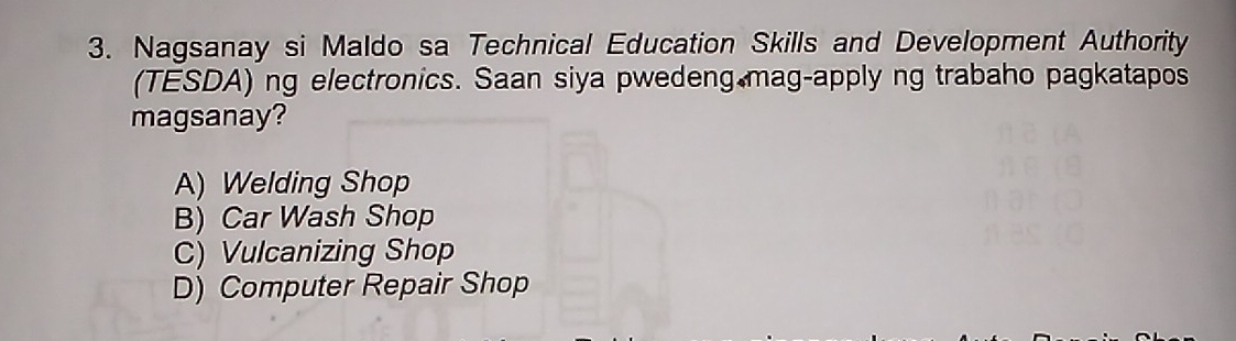 Nagsanay si Maldo sa Technical Education Skills and Development Authority
(TESDA) ng electronics. Saan siya pwedeng mag-apply ng trabaho pagkatapos
magsanay?
A) Welding Shop
B) Car Wash Shop
C) Vulcanizing Shop
D) Computer Repair Shop