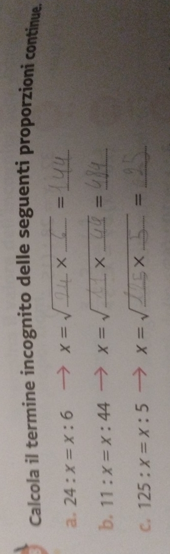 Calcola il termine incognito delle seguenti proporzioni continue. 
a. 24:x=x:6 x=sqrt() _° x _ 
_ 
= 
b. 11:x=x:44 x=sqrt() _ X _=_ 
C. 125:x=x:5 x = √ _ X _=_