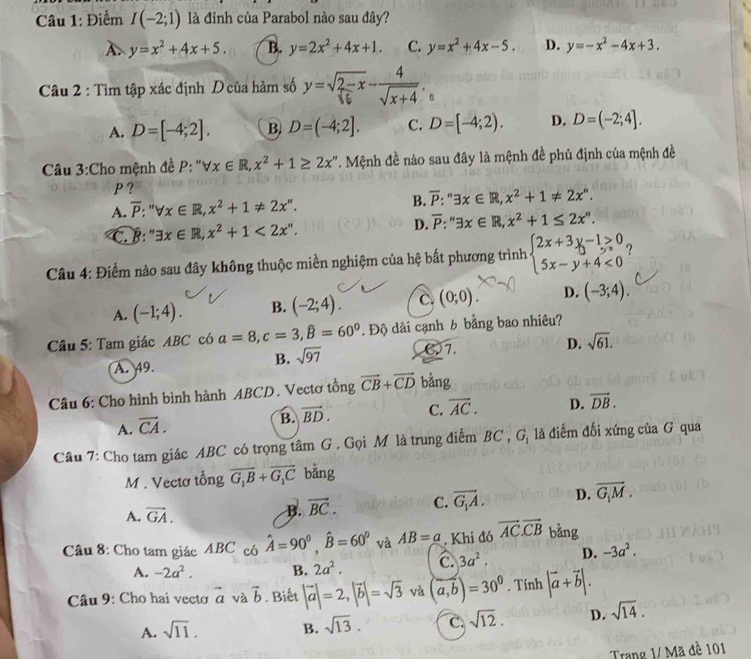 Điểm I(-2;1) là đỉnh của Parabol nào sau đây?
A. y=x^2+4x+5. B. y=2x^2+4x+1. C. y=x^2+4x-5. D. y=-x^2-4x+3.
Câu 2 : Tìm tập xác định D của hàm số y=sqrt(2-x)- 4/sqrt(x+4) 
A. D=[-4;2]. B D=(-4;2]. C. D=[-4;2). D. D=(-2;4].
Câu 3:Cho mệnh đề P forall x∈ R,x^2+1≥ 2x''. Mệnh đề nào sau đây là mệnh đề phủ định của mệnh đề
P ?
A. overline P:''forall x∈ R,x^2+1!= 2x''. B. overline P:'exists x∈ R,x^2+1!= 2x''.
C. B: ''exists x∈ R,x^2+1<2x''. D. overline P:''exists x∈ R,x^2+1≤ 2x''.
Câu 4: Điểm nào sau đây không thuộc miền nghiệm của hệ bất phương trình beginarrayl 2x+3y-1>0 5x-y+4<0endarray. ?
C. (0;0).
D. (-3;4).
A. (-1;4).
B. (-2;4).
Câu 5: Tam giác ABC có a=8,c=3,widehat B=60^0. Độ dài cạnh 6 bằng bao nhiêu?
D. sqrt(61).
A. 49.
B. sqrt(97)
7.
Câu 6: Cho hình bình hành ABCD. Vectơ tồng vector CB+vector CD bằng
C. vector AC.
D. vector DB.
A. vector CA.
B. vector BD.
Câu 7: Cho tam giác ABC có trọng tâm G . Gọi M là trung điểm BC , G, là điểm đối xứng của G qua
M . Vectơ tổng vector G_1B+vector G_1C bằng
A. vector GA. B. overline BC.
C. vector G_1A. D. vector G_1M.
Câu 8: Cho tam giác ABC có hat A=90°,hat B=60° và AB=a. Khi đó vector AC.vector CB bằng
A. -2a^2. B. 2a^2.
C. 3a^2. D. -3a^2.
Câu 9: Cho hai vecto vector a và vector b. Biết |vector a|=2,|vector b|=sqrt(3) và (a,b)=30^0. Tính |vector a+vector b|.
A. sqrt(11). B. sqrt(13). C. sqrt(12).
D. sqrt(14).
Trang 1/ Mã đề 101