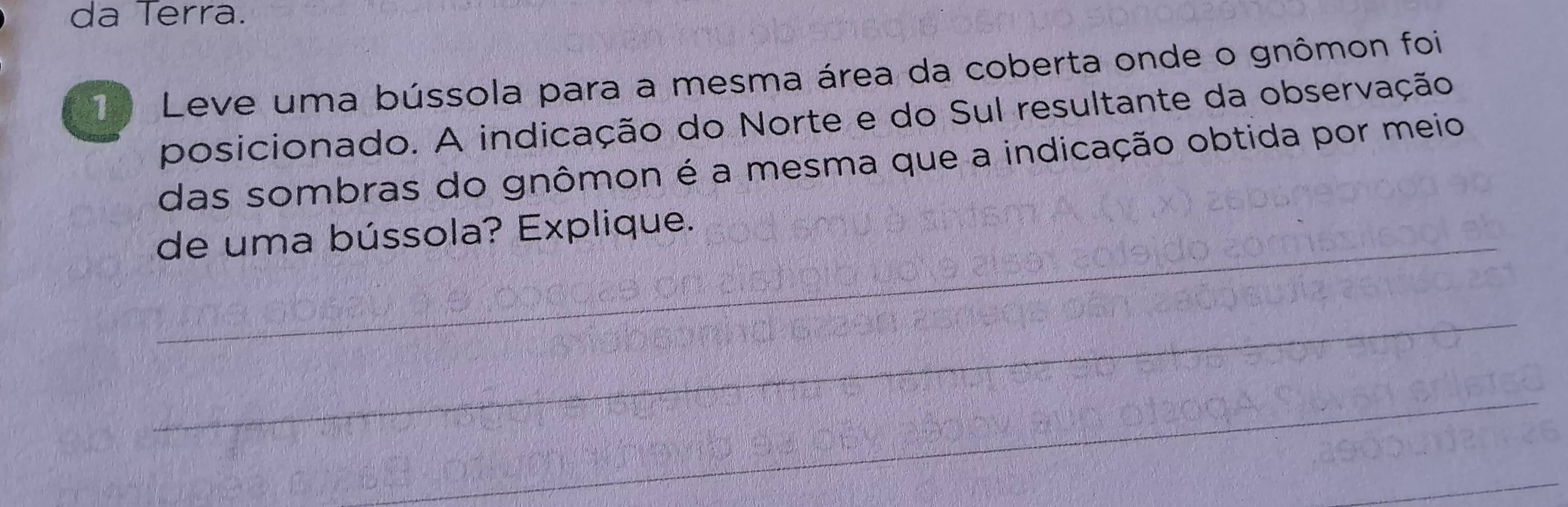 da Terra. 
1 Leve uma bússola para a mesma área da coberta onde o gnômon foi 
posicionado. A indicação do Norte e do Sul resultante da observação 
das sombras do gnômon é a mesma que a indicação obtida por meio 
de uma bússola? Explique.