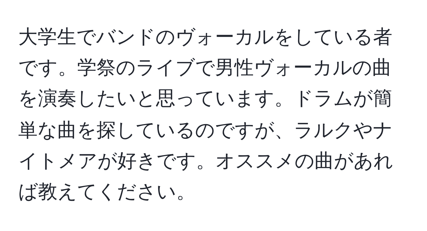 大学生でバンドのヴォーカルをしている者です。学祭のライブで男性ヴォーカルの曲を演奏したいと思っています。ドラムが簡単な曲を探しているのですが、ラルクやナイトメアが好きです。オススメの曲があれば教えてください。