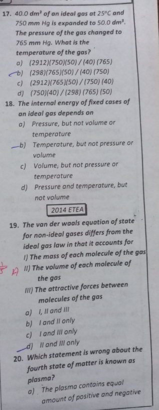 40.0dm^3 of an ideal gas at 25°C and
750 mm Hg is expanded to 50.0dm^3. 
The pressure of the gas changed to
765 mm Hg. What is the
temperature of the gas?
a) (2912)(750)(50)/(40)(765)
-b) (298)(765)(50)/(40)(750)
c) (2912)(765)(50)/(750)(40)
d) (750)(40)/(298)(765)(50)
18. The internal energy of fixed cases of
an ideal gas depends on
a) Pressure, but not volume or
temperature
_b) Temperature, but not pressure or
volume
c) Volume; but not pressure or
temperature
d) Pressure and temperature, but
not volume
2014 ETEA
19. The van der waals equation of state
for non-ideal gases differs from the
ideal gas law in that it accounts for
!) The mass of each molecule of the gas
ll) The volume of each molecule of
the gas
III) The attractive forces between
molecules of the gas
a) I, II and III
b) I and II only
c) I and III only
d) II and III only
20. Which statement is wrong about the
fourth state of matter is known as
plasma?
a) The plasma contains equal
amount of positive and negative