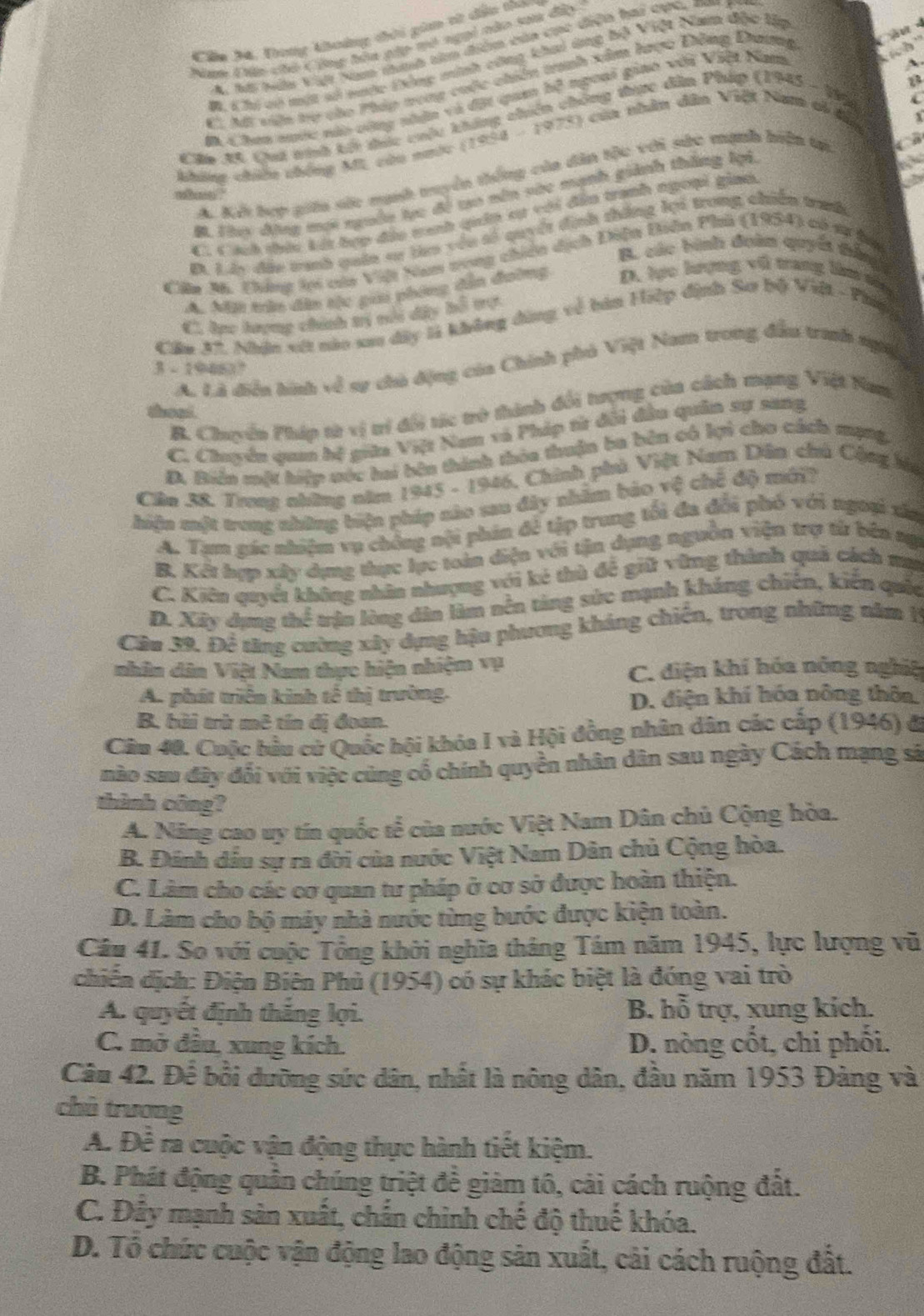 Cầu M4. Dong thoàng thời gin tử dần thao
Nam Đện chó Công hôa gặp tó ngại nào saa đii
A. hội hện Vi Nm nhnh tim điển củn cc diện hai chh, na
kich ''
B. Cị vó một vở vưộc Đông minh công khai dng hộ Việt Nam độc lập
A
C. Mt viện trợ củo Pháp nong cuộc chiên tranh xâm lược Đồng Dương C a  -
tông thực đân Pháp (1945 - 1996 i
m Chen suớc nào cộng nhận và đột qam bộ ngoại giao với Việt Nam
Clo A. Quá trinh kếi thức chêu B
không chiếu chống ML, cứu nước (1934-1978) của nhân dân Việt Nam oi đầa
A. Kếi hợp giáa sức mạnh truyển thống của dân tộc với sức mạnh hiện tại
M. Th động mợi nguồn lực đề to nên vàc mạnh giành thắng lại
C. Cách thức kát hợp địu tanh qia sự với đân tranh ngoại gian
B. Ly đặu tranh quân sr lo vều số quyết định tháng lợi trong chiến tranh
B. các bình đoàn quyia thắng
Cim M. Chứng tợi của Việt Nam tong chiến dịch Điện Diên Phú (1954) có sự ha
A. Mâu tận dân tộc gia phing dân đường D. lực lượng vũ trang làm sêu
C. lực lượng chính trị vổi dây bỗ tợ
Cầm 37. Nhận xít nào xao dây là không đông về bàn Hiệp định Sơ bộ Việt - Phipg
A. Là diển hình về sự chủ động của Chính phủ Việt Nam trong đầu tranh ngi
3 - 19483°
B. Chuyền Pháp từ vị tí đội tíc trở thành đổi trợng của cách mạng Việt Nam
theat.
C. Chuyển quan hệ giữa Việt Nam và Pháp từ đổi đầu quân sự sang
D. Biển một hiệp móc hai bên thành thỏa thuận ba bên có lợi cho cách mạng
Cần 38. Trong những năm 1945 - 1946, Chính phủ Việt Nam Dân chủ Cộng hu
hiện một trong những biện pháp nào sau đây nhâm bảo vệ chế độ mới?
A. Tạm gác nhiệm vụ chông nội phin để tập trung tối đa đổi phó với ngoại xấa
B. Kết hợp xây dụng thực lực toàn diện với tận dụng nguồn viện trợ tử bên ng
C. Kiên quyết không nhân nhượng với kẻ thủ để giữ vũng thành quả cách mụ
D. Xây dựng thể trận lòng dân làm nền tảng sức mạnh kháng chiến, kiến quốc
Cầu 39, Đề tăng cường xây dựng hậu phương kháng chiến, trong những năm I
nhân dân Việt Nam thực hiện nhiệm vụ C. điện khí hóa nông nghĩệ
A. phát triển kinh tế thị trường.
D. điện khí hóa nông thôn
B. bài trừ mê tín dị đoan.
Cầu 40. Cuộc hầu cử Quốc hội khỏa I và Hội đồng nhân dân các cấp (1946) đã
nào sau đây đối với việc cùng cổ chính quyền nhân dân sau ngày Cách mạng sá
thành công?
A. Năng cao uy tín quốc tế của nước Việt Nam Dân chủ Cộng hòa.
B. Đánh dầu sự ra đời của nước Việt Nam Dân chủ Cộng hòa.
C. Làm cho các cơ quan tư pháp ở cơ sở được hoàn thiện.
D. Làm cho bộ máy nhà nước từng bước được kiện toàn.
Câu 41. So với cuộc Tổng khởi nghĩa tháng Tám năm 1945, lực lượng vũ
chiến dịch: Điện Biên Phủ (1954) có sự khác biệt là đóng vai trò
A. quyết định thắng lợi.  B. hỗ trợ, xung kích.
C. mở đầu, xung kích. D. nòng cốt, chi phối.
Câu 42. Để bổi dưỡng sức dân, nhất là nông dân, đầu năm 1953 Đảng và
chù trương
A. Đề ra cuộc vận động thực hành tiết kiệm.
B. Phát động quần chúng triệt để giảm tô, cải cách ruộng đất.
C. Đây mạnh sản xuất, chấn chinh chế độ thuế khóa.
D. Tổ chức cuộc vận động lao động sản xuất, cải cách ruộng đất.