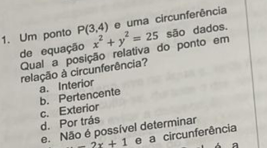 uma circunferência
1. Um ponto P(3,4) x^2+y^2=25 são dados.
de equação
Qual a posição relativa do ponto em
relação à circunferência?
a. Interior
b. Pertencente
c. Exterior
d. Por trás
e. Não é possível determinar
-2x+1 e a circunferência