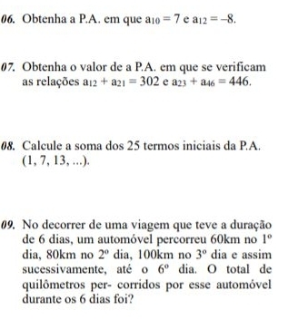 Obtenha a P.A. em que a_10=7 e a_12=-8. 
#7. Obtenha o valor de a P.A. em que se verificam 
as relações a_12+a_21=302 e a_23+a_46=446. 
08. Calcule a soma dos 25 termos iniciais da P.A. 
(1, 7, 13, ) 
#9. No decorrer de uma viagem que teve a duração 
de 6 dias, um automóvel percorreu 60km no 1°
dia, 80km no 2° dia, 100km no 3° dia e assim 
sucessivamente, até o 6° dia. O total de 
quilômetros per- corridos por esse automóvel 
durante os 6 dias foi?