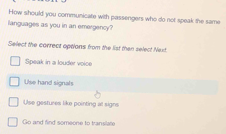 How should you communicate with passengers who do not speak the same
languages as you in an emergency?
Select the correct options from the list then select Next.
Speak in a louder voice
Use hand signals
Use gestures like pointing at signs
Go and find someone to translate