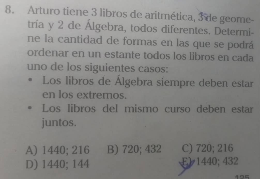 Arturo tiene 3 libros de aritmética, 3 de geome-
tría y 2 de Álgebra, todos diferentes. Determi-
ne la cantidad de formas en las que se podrá
ordenar en un estante todos los libros en cada
uno de los siguientes casos:
Los libros de Álgebra siempre deben estar
en los extremos.
Los libros del mismo curso deben estar
juntos.
A) 1440; 216 B) 720; 432 C) 720; 216
D) 1440; 144 E) 1440; 432
495