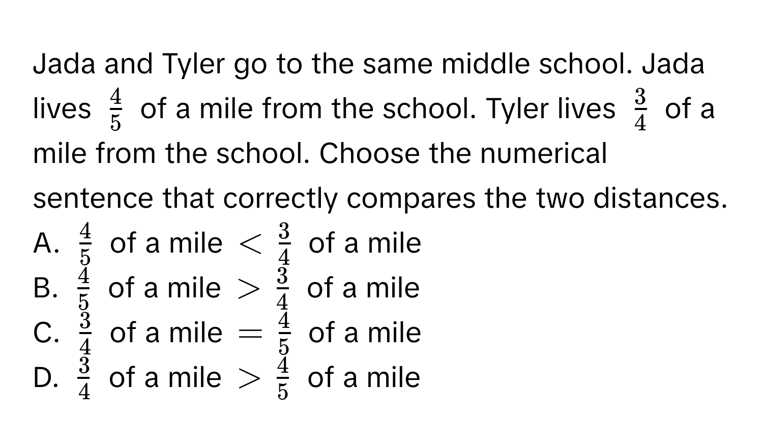 Jada and Tyler go to the same middle school. Jada lives $ 4/5 $ of a mile from the school. Tyler lives $ 3/4 $ of a mile from the school. Choose the numerical sentence that correctly compares the two distances. 
A. $ 4/5 $ of a mile $ of a mile 
B. $ 4/5 $ of a mile $> 3/4 $ of a mile 
C. $ 3/4 $ of a mile $= 4/5 $ of a mile 
D. $ 3/4 $ of a mile $> 4/5 $ of a mile