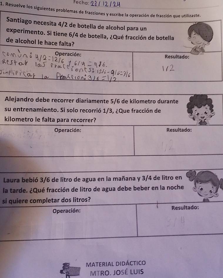 Fecha: 
1. Resuelve los siguientes problemas de fracciones y escribe la operación de fracción que utilizaste, 
Santiago necesita 4/2 de botella de alcohol para un 
experimento. Si tiene 6/4 de botella, ¿Qué fracción de botella 
de alcohol le hace falta? 
Operación: Resultado: 
Alejandro debe recorrer diariamente 5/6 de kilometro durante 
su entrenamiento. Si solo recorrió 1/3, ¿Que fracción de 
kilometro le falta para recorrer? 
Operación: Resultado: 
Laura bebió 3/6 de litro de agua en la mañana y 3/4 de litro en 
la tarde. ¿Qué fracción de litro de agua debe beber en la noche 
si quiere completar dos litros? 
Operación: Resultado: 
MATERIAL DIDÁCTICO 
MTRO. JOSÉ LUIS