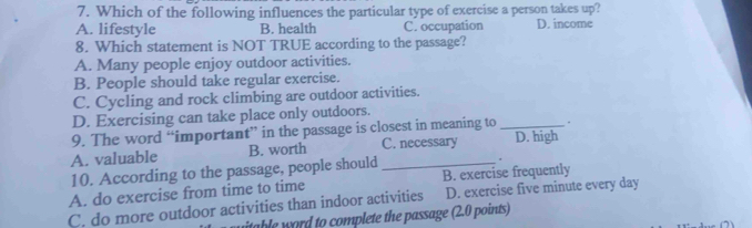 Which of the following influences the particular type of exercise a person takes up?
A. lifestyle B. health C. occupation D. income
8. Which statement is NOT TRUE according to the passage?
A. Many people enjoy outdoor activities.
B. People should take regular exercise.
C. Cycling and rock climbing are outdoor activities.
D. Exercising can take place only outdoors.
9. The word “important” in the passage is closest in meaning to _.
A. valuable B. worth C. necessary D. high
10. According to the passage, people should
*
A. do exercise from time to time B. exercise frequently
C. do more outdoor activities than indoor activities D. exercise five minute every day
able word to complete the passage (2.0 points)