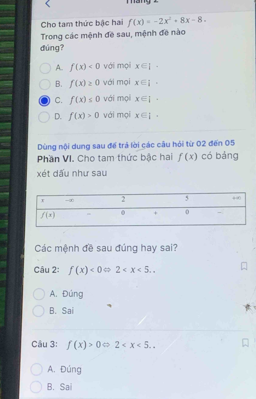 Tháng 2
Cho tam thức bậc hai f(x)=-2x^2+8x-8.
Trong các mệnh đề sau, mệnh đề nào
đúng?
A. f(x)<0</tex> với mọi x∈ i .
B. f(x)≥ 0 với mọi x∈ i·
C. f(x)≤ 0 với mọi x∈ i·
D. f(x)>0 với mọi x∈ i·
Dùng nội dung sau để trả lời các câu hỏi từ 02 đến 05
Phần VI. Cho tam thức bậc hai f(x) có bảng
xét dấu như sau
Các mệnh đề sau đúng hay sai?
Câu 2: f(x)<0Leftrightarrow 2
A. Đúng
B. Sai
Câu 3: f(x)>0Leftrightarrow 2
A. Đúng
B. Sai