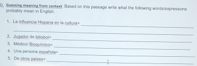 Guessing meaning from centext: Based on this passage write what the following words/expressions 
probably mean in English. 
_ 
1. La influencia Hispana en la cultura= 
_ 
. Jugador de béisbol= 
_ 
3. Médica/ Bioquímica 
_ 
_ 
4. Una persona española= 
_ 
5. De otros paises=