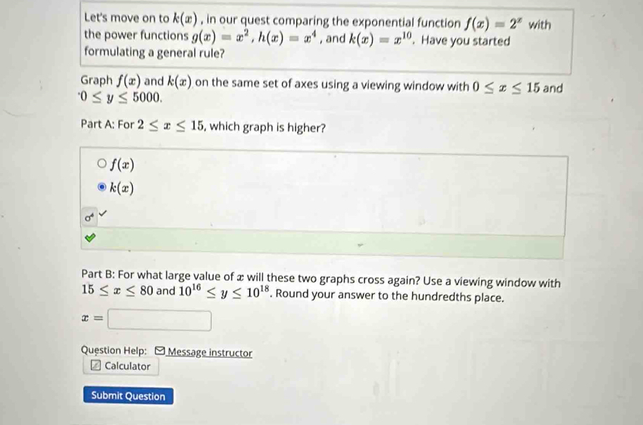 Let's move on to k(x) , in our quest comparing the exponential function f(x)=2^x with
the power functions g(x)=x^2, h(x)=x^4 , and k(x)=x^(10). Have you started
formulating a general rule?
Graph f(x) and k(x) on the same set of axes using a viewing window with 0≤ x≤ 15 and^.0≤ y≤ 5000. 
Part A: For 2≤ x≤ 15 , which graph is higher?
f(x)
k(x)
sigma^4
Part B: For what large value of x will these two graphs cross again? Use a viewing window with
15≤ x≤ 80 and 10^(16)≤ y≤ 10^(18). Round your answer to the hundredths place.
x=□
Question Help: Message instructor
Calculator
Submit Question