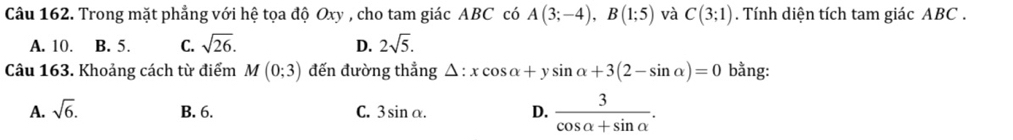 Trong mặt phẳng với hệ tọa độ Oxy , cho tam giác ABC có A(3;-4), B(1;5) và C(3;1). Tính diện tích tam giác ABC.
A. 10. B. 5. C. sqrt(26). D. 2sqrt(5). 
Câu 163. Khoảng cách từ điểm M(0;3) đến đường thẳng △ :xcos alpha +ysin alpha +3(2-sin alpha )=0 bằng:
A. sqrt(6). B. 6. C. 3sin alpha. D.  3/cos alpha +sin alpha  .