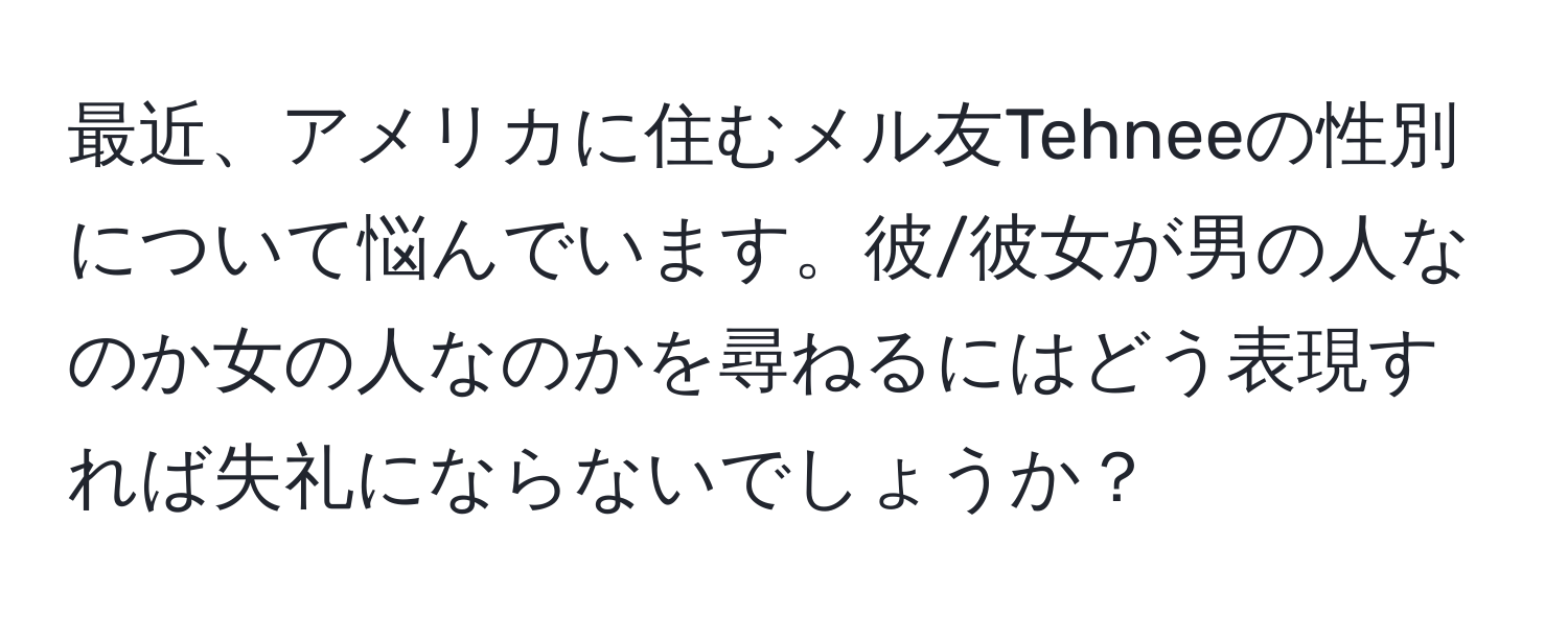 最近、アメリカに住むメル友Tehneeの性別について悩んでいます。彼/彼女が男の人なのか女の人なのかを尋ねるにはどう表現すれば失礼にならないでしょうか？