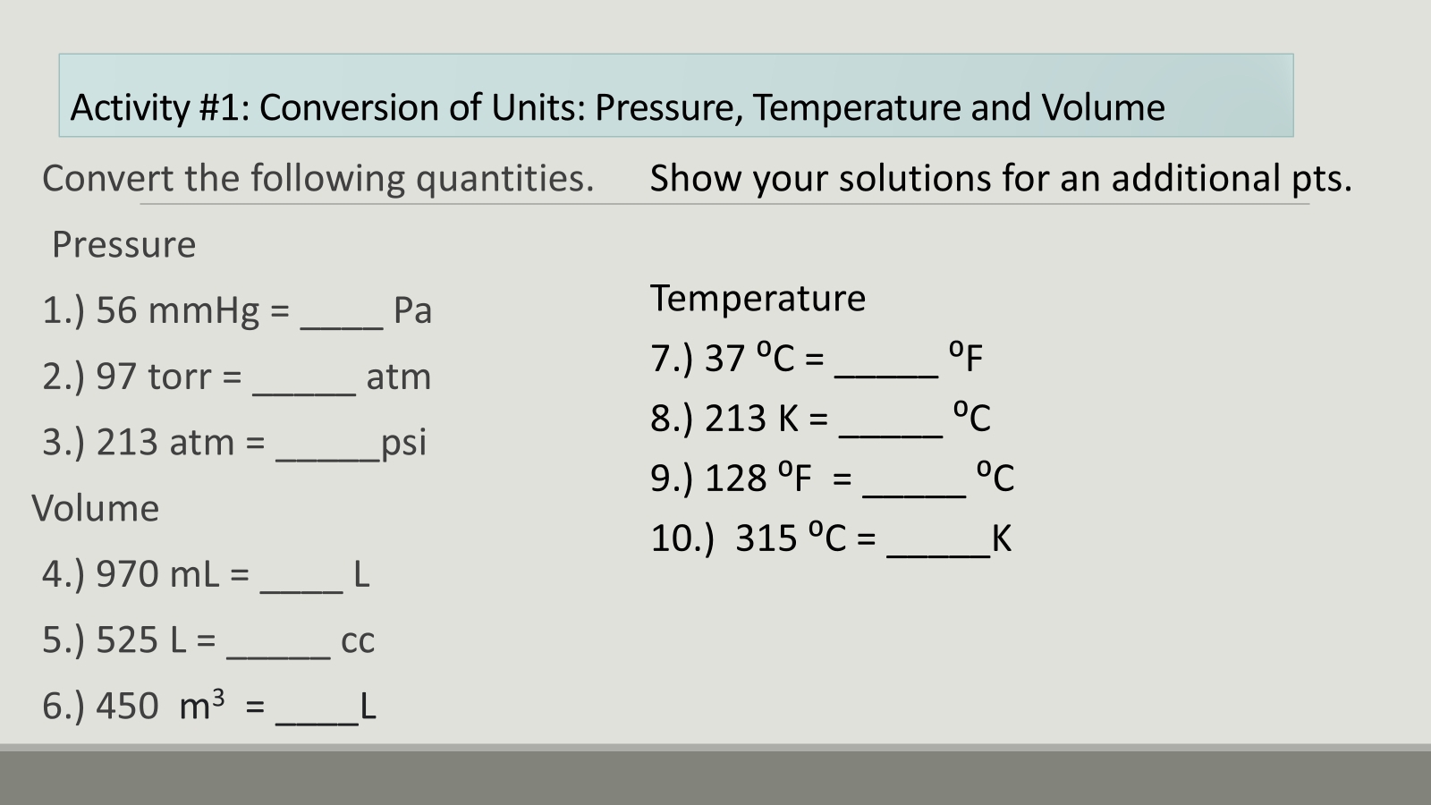 Activity #1: Conversion of Units: Pressure, Temperature and Volume 
Convert the following quantities. Show your solutions for an additional pts. 
Pressure 
1.) 56mmHg= _ Pa
Temperature 
2.) 97 torr = _ atm
7.) 37°C= _  ^circ F
3.) 213 atm = _ psi
8.) 213K= _  ^circ C
9.) 128°F= _  ^circ C
Volume 
10.) 315°C= _ K
4.) 970mL= _ L
5.) 525L= _  CC
6.) 450m^3= _ L