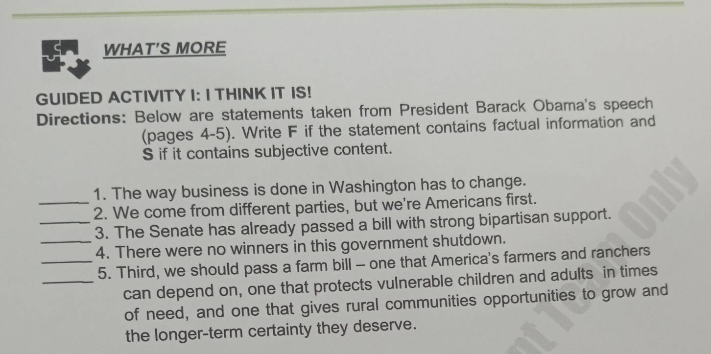 WHAT'S MORE 
GUIDED ACTIVITY I: I THINK IT IS! 
Directions: Below are statements taken from President Barack Obama's speech 
(pages 4-5). Write F if the statement contains factual information and 
S if it contains subjective content. 
1. The way business is done in Washington has to change. 
_2. We come from different parties, but we're Americans first. 
_3. The Senate has already passed a bill with strong bipartisan support. 
_4. There were no winners in this government shutdown. 
_5. Third, we should pass a farm bill - one that America's farmers and ranchers 
_can depend on, one that protects vulnerable children and adults in times 
of need, and one that gives rural communities opportunities to grow and 
the longer-term certainty they deserve.