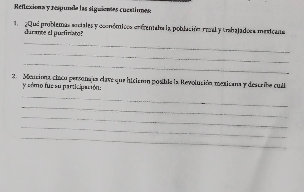 Reflexiona y responde las siguientes cuestiones: 
1. ¿Qué problemas sociales y económicos enfrentaba la población rural y trabajadora mexicana 
durante el porfiriato? 
_ 
_ 
_ 
2. Menciona cinco personajes clave que hicieron posible la Revolución mexicana y describe cuál 
y cómo fue su participación: 
_ 
_ 
_ 
_ 
_