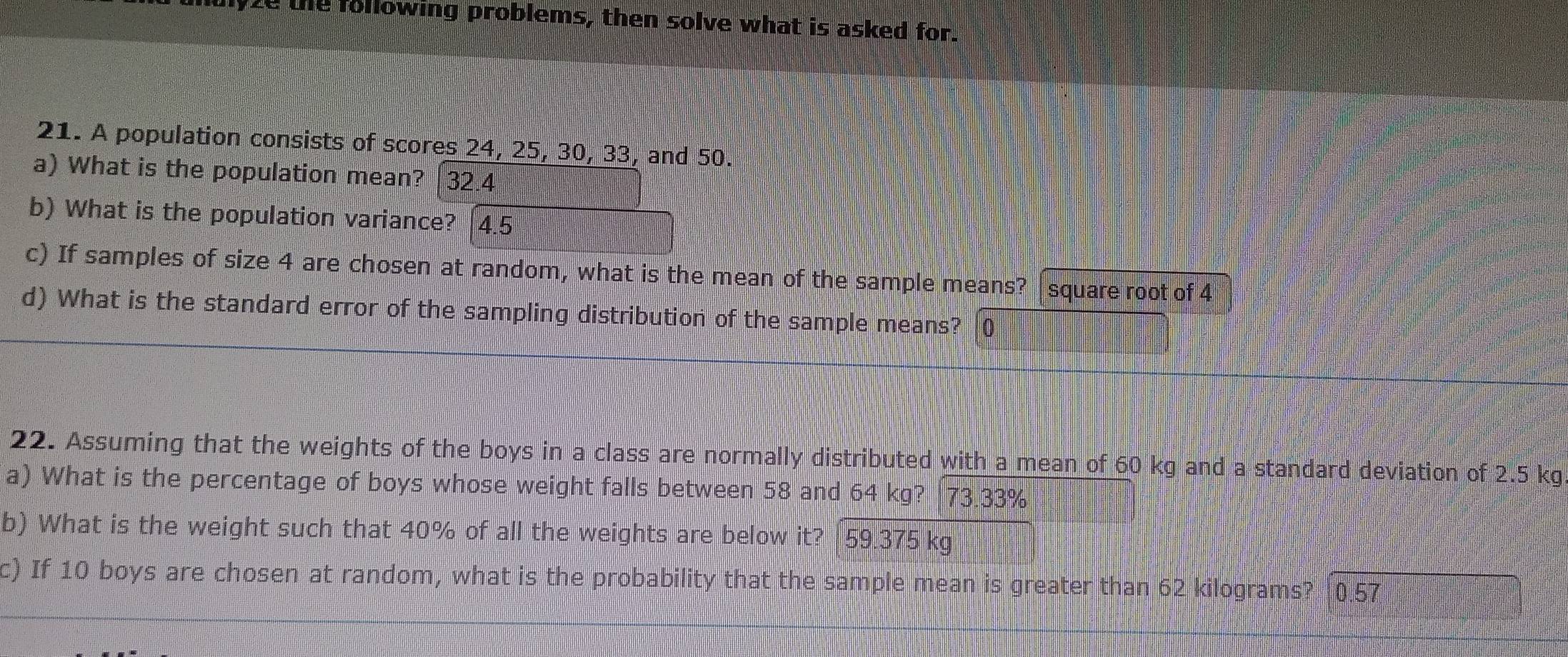 mulyze the following problems, then solve what is asked for. 
21. A population consists of scores 24, 25, 30, 33, and 50. 
a) What is the population mean? 32.4
b) What is the population variance? [4.5 
c) If samples of size 4 are chosen at random, what is the mean of the sample means? [square root of 4
d) What is the standard error of the sampling distribution of the sample means? 0 
22. Assuming that the weights of the boys in a class are normally distributed with a mean of 60 kg and a standard deviation of 2.5 kg
a) What is the percentage of boys whose weight falls between 58 and 64 kg? 73.33%
b) What is the weight such that 40% of all the weights are below it? | 59.375 kg
c) If 10 boys are chosen at random, what is the probability that the sample mean is greater than 62 kilograms? 0.57