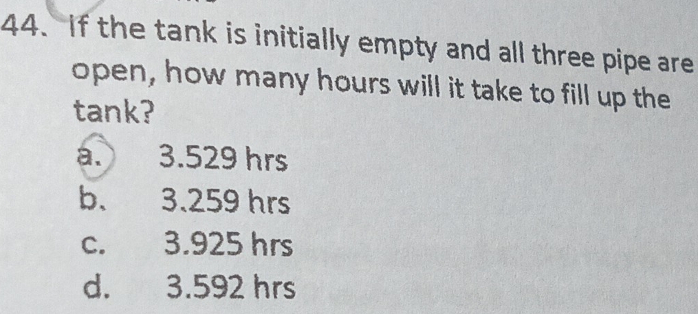 If the tank is initially empty and all three pipe are
open, how many hours will it take to fill up the
tank?
a. 3.529 hrs
b. 3.259 hrs
c. 3.925 hrs
d. 3.592 hrs