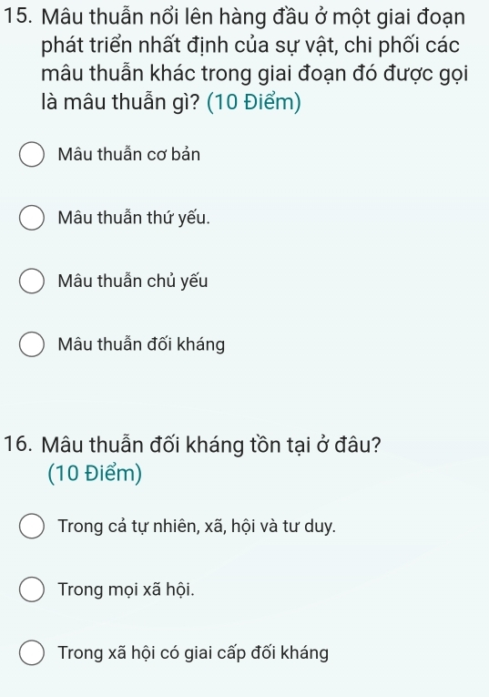 Mâu thuẫn nổi lên hàng đầu ở một giai đoạn
phát triển nhất định của sự vật, chi phối các
mâu thuẫn khác trong giai đoạn đó được gọi
là mâu thuẫn gì? (10 Điểm)
Mâu thuẫn cơ bản
Mâu thuẫn thứ yếu.
Mâu thuẫn chủ yếu
Mâu thuẫn đối kháng
16. Mâu thuẫn đối kháng tồn tại ở đâu?
(10 Điểm)
Trong cả tự nhiên, xã, hội và tư duy.
Trong mọi xã hội.
Trong xã hội có giai cấp đối kháng