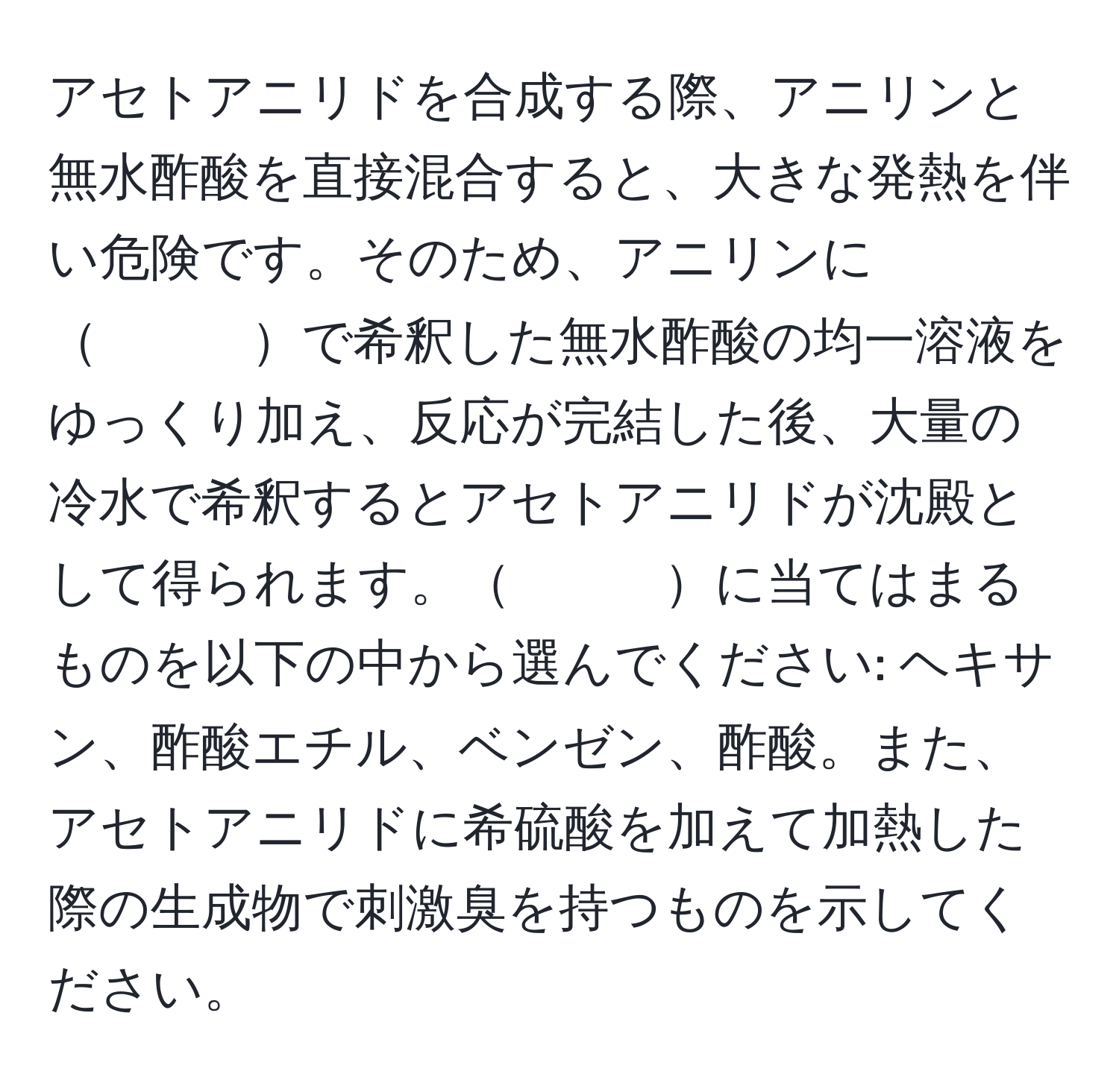 アセトアニリドを合成する際、アニリンと無水酢酸を直接混合すると、大きな発熱を伴い危険です。そのため、アニリンに　　　で希釈した無水酢酸の均一溶液をゆっくり加え、反応が完結した後、大量の冷水で希釈するとアセトアニリドが沈殿として得られます。　　　に当てはまるものを以下の中から選んでください: ヘキサン、酢酸エチル、ベンゼン、酢酸。また、アセトアニリドに希硫酸を加えて加熱した際の生成物で刺激臭を持つものを示してください。