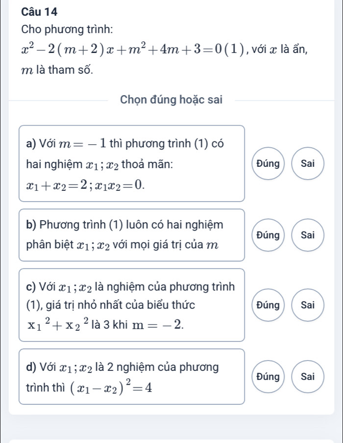 Cho phương trình:
x^2-2(m+2)x+m^2+4m+3=0(1) , với x là ẩn,
m là tham số.
Chọn đúng hoặc sai
a) Với m=-1 thì phương trình (1) có
hai nghiệm x_1; x_2 thoả mãn: Đúng Sai
x_1+x_2=2; x_1x_2=0. 
b) Phương trình (1) luôn có hai nghiệm
phân biệt x_1; x_2 với mọi giá trị của m Đúng Sai
c) Với x_1; x_2 là nghiệm của phương trình
(1), giá trị nhỏ nhất của biểu thức Đúng Sai
x_1^(2+x_2^2 là 3 khi m=-2. 
d) Với x_1); x_2 là 2 nghiệm của phương
Đúng Sai
trình thì (x_1-x_2)^2=4