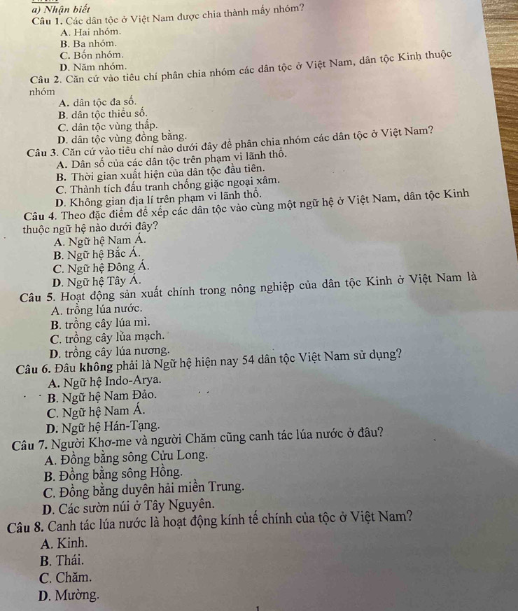 a) Nhận biết
Câu 1. Các dân tộc ở Việt Nam được chia thành mấy nhóm?
A. Hai nhóm.
B. Ba nhóm.
C. Bốn nhóm.
D. Năm nhóm.
Câu 2. Căn cứ vào tiêu chí phân chia nhóm các dân tộc ở Việt Nam, dân tộc Kinh thuộc
nhóm
A. dân tộc đa số.
B. dân tộc thiều số.
C. dân tộc vùng thấp.
D. dân tộc vùng đồng bằng.
Câu 3. Căn cứ vào tiêu chí nào dưới đây để phân chia nhóm các dân tộc ở Việt Nam?
A. Dân số của các dân tộc trên phạm vi lãnh thổ.
B. Thời gian xuất hiện của dân tộc đầu tiên.
C. Thành tích đấu tranh chống giặc ngoại xâm.
D. Không gian địa lí trên phạm vi lãnh thổ.
Câu 4. Theo đặc điểm để xếp các dân tộc vào cùng một ngữ hệ ở Việt Nam, dân tộc Kinh
thuộc ngữ hệ nào dưới đây?
A. Ngữ hệ Nam Á.
B. Ngữ hệ Bắc Á.
C. Ngữ hệ Đông Á.
D. Ngữ hệ Tây Á.
Câu 5. Hoạt động sản xuất chính trong nông nghiệp của dân tộc Kinh ở Việt Nam là
A. trồng lúa nước.
B. trồng cây lúa mì.
C. trồng cây lủa mạch.
D. trồng cây lúa nương.
Câu 6. Đâu không phải là Ngữ hệ hiện nay 54 dân tộc Việt Nam sử dụng?
A. Ngữ hệ Indo-Arya.
B. Ngữ hệ Nam Đảo.
C. Ngữ hệ Nam Á.
D. Ngữ hệ Hán-Tạng.
Câu 7. Người Khơ-me và người Chăm cũng canh tác lúa nước ở đâu?
A. Đồng bằng sông Cửu Long.
B. Đồng bằng sông Hồng.
C. Đồng bằng duyên hải miền Trung.
D. Các sườn núi ở Tây Nguyên.
Câu 8. Canh tác lúa nước là hoạt động kính tế chính của tộc ở Việt Nam?
A. Kinh.
B. Thái.
C. Chăm.
D. Mường.