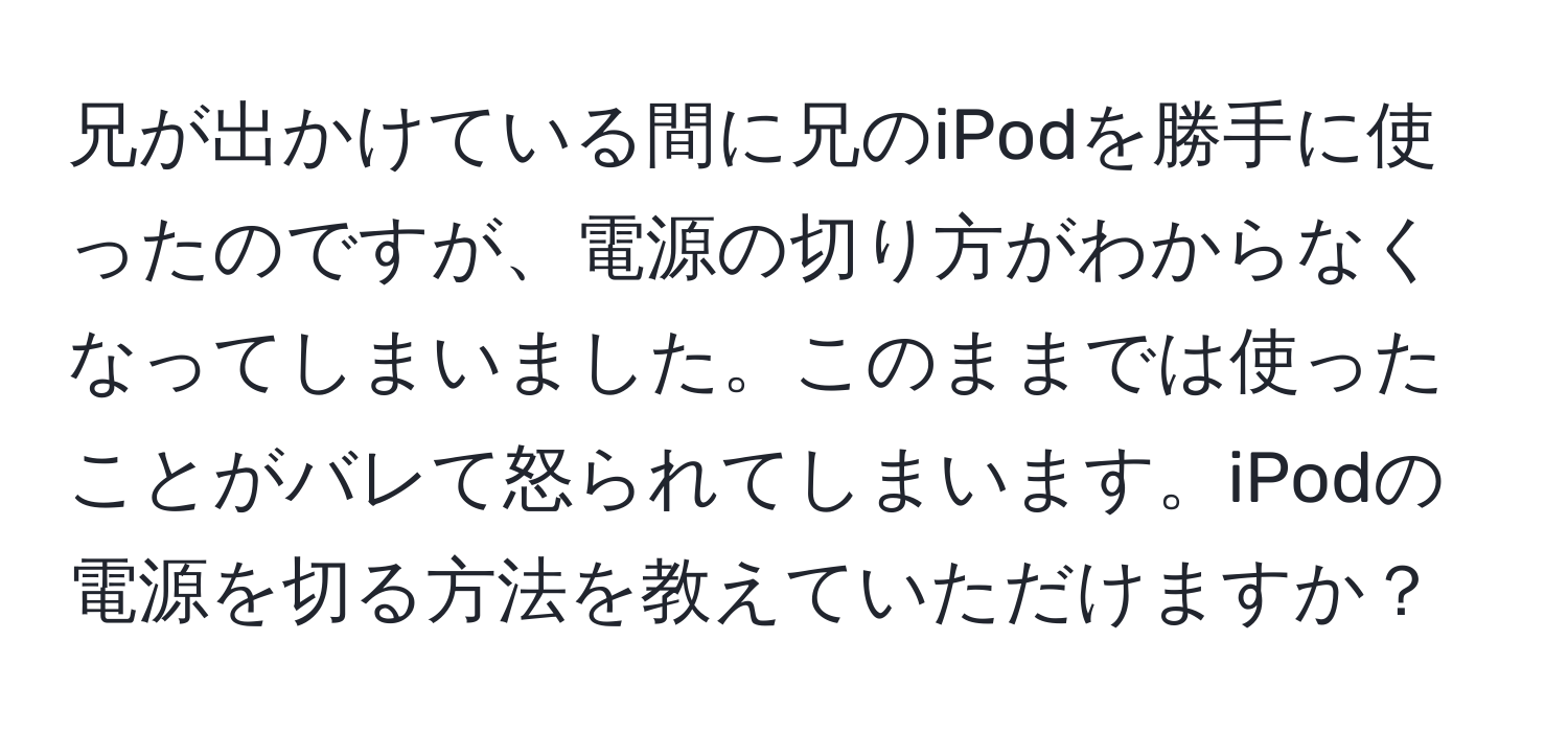 兄が出かけている間に兄のiPodを勝手に使ったのですが、電源の切り方がわからなくなってしまいました。このままでは使ったことがバレて怒られてしまいます。iPodの電源を切る方法を教えていただけますか？