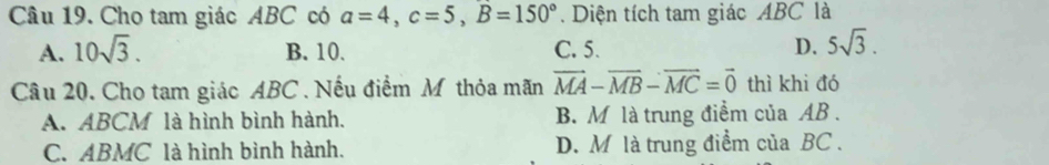 Cho tam giác ABC có a=4, c=5, B=150°. Diện tích tam giác ABC là
A. 10sqrt(3). B. 10. C. 5. D. 5sqrt(3). 
Câu 20. Cho tam giác ABC. Nếu điểm M thỏa mãn vector MA-vector MB-vector MC=vector 0 thì khi đó
A. ABCM là hình bình hành. B. M là trung điểm của AB.
C. ABMC là hình bình hành. D. M là trung điểm của BC.