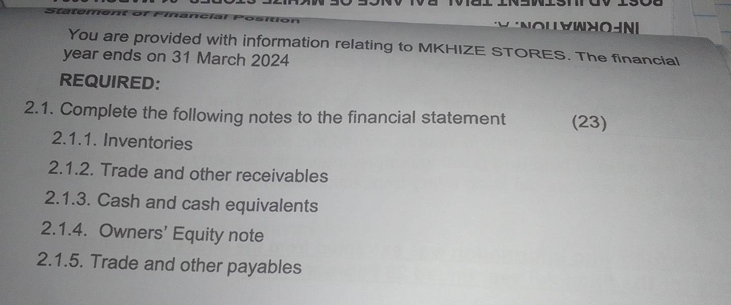 yWnoinI 
You are provided with information relating to MKHIZE STORES. The financial 
year ends on 31 March 2024 
REQUIRED: 
2.1. Complete the following notes to the financial statement (23) 
2.1.1. Inventories 
2.1.2. Trade and other receivables 
2.1.3. Cash and cash equivalents 
2.1.4. Owners' Equity note 
2.1.5. Trade and other payables